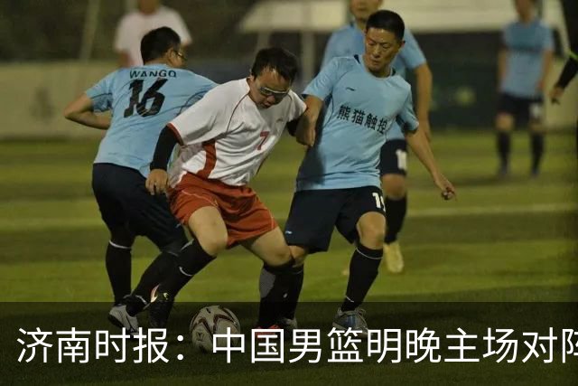 济南时报：中国男篮明晚主场对阵日本 要想赢球必须发挥内线优势