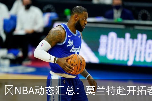 🚨NBA动态汇总：莫兰特赴开拓者 哈登商讨续约 追梦助力追詹眉